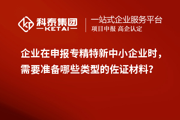 企業在申報專精特新中小企業時，需要準備哪些類型的佐證材料？