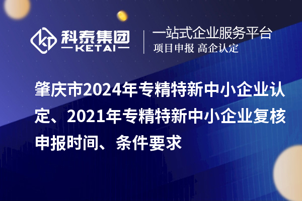 肇慶市2024年專精特新中小企業認定、2021年專精特新中小企業復核申報時間、條件要求