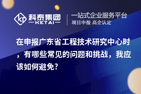 在申報廣東省工程技術研究中心時，有哪些常見的問題和挑戰，我應該如何避免?