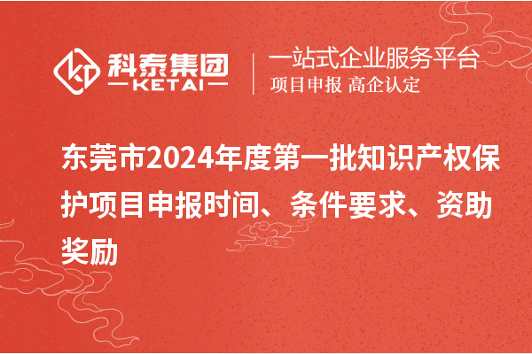 東莞市2024年度第一批知識產權保護項目申報時間、條件要求、資助獎勵