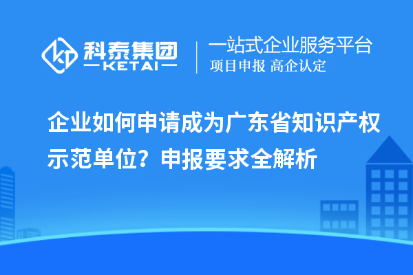 企業如何申請成為廣東省知識產權示范單位？申報要求全解析