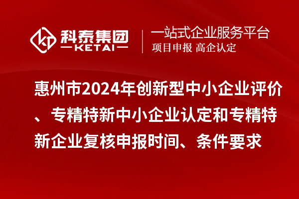 惠州市2024年創新型中小企業評價、專精特新中小企業認定和2021年專精特新中小企業復核申報時間、條件要求