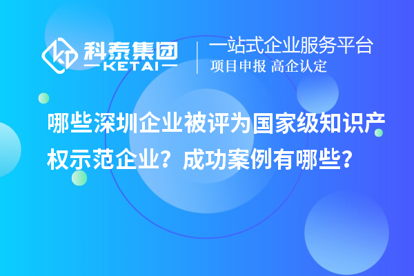 哪些深圳企業被評為國家級知識產權示范企業？成功案例有哪些？