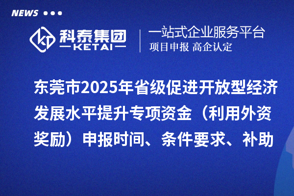 東莞市2025年省級促進開放型經濟發展水平提升專項資金（利用外資獎勵）申報時間、條件要求、補助獎勵