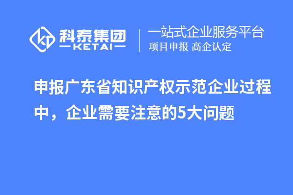 申報廣東省知識產權示范企業過程中，企業需要注意的5大問題