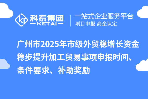 廣州市2025年市級外貿穩增長資金穩步提升加工貿易事項申報時間、條件要求、補助獎勵