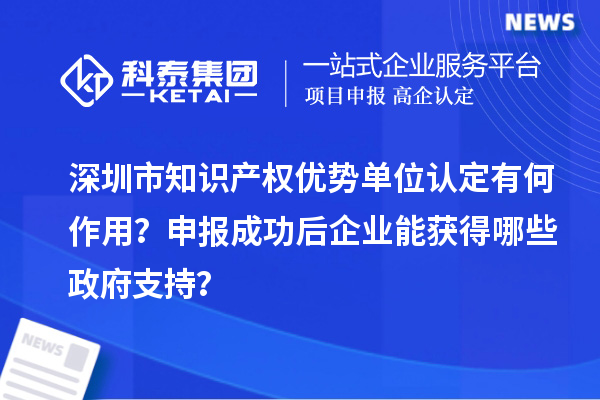 深圳市知識產權優勢單位認定有何作用？申報成功后企業能獲得哪些政府支持？