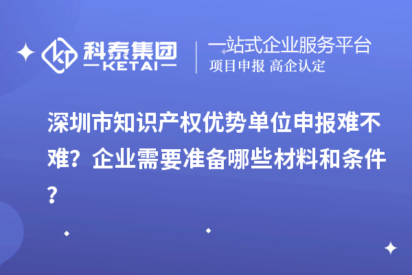 深圳市知識產權優勢單位申報難不難？企業需要準備哪些材料和條件？