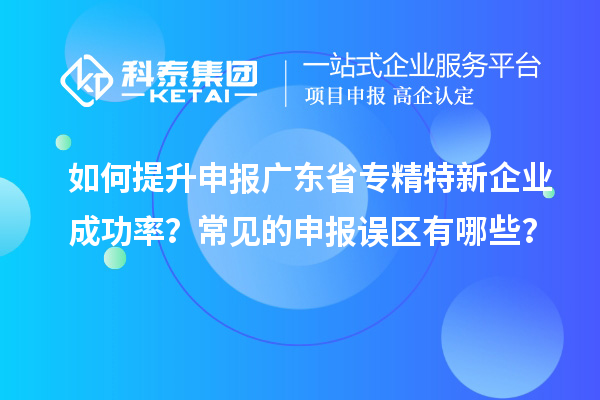 如何提升申報廣東省專精特新企業成功率？常見的申報誤區有哪些？