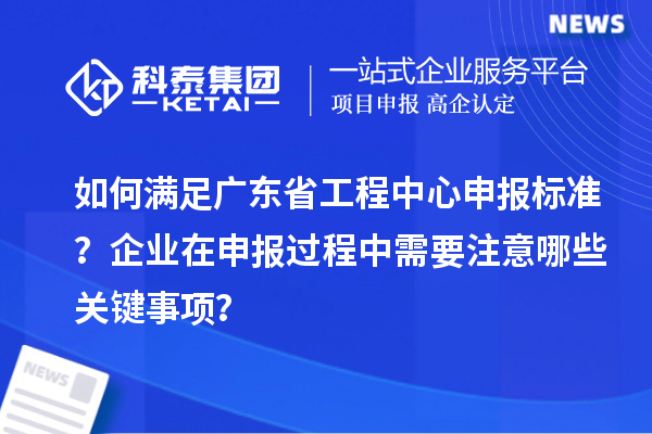 如何滿足廣東省工程中心申報標準？企業在申報過程中需要注意哪些關鍵事項？