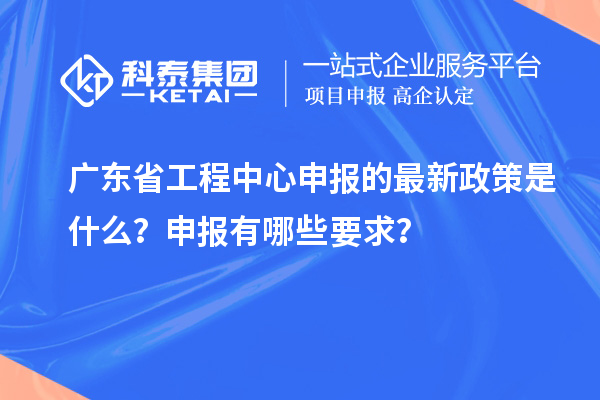 廣東省工程中心申報的最新政策是什么？申報有哪些要求？