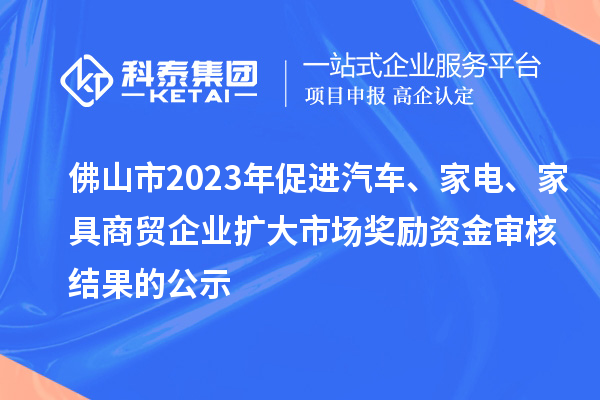 佛山市2023年促進汽車、家電、家具商貿企業擴大市場獎勵資金審核結果的公示