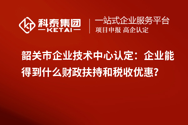 韶關市企業技術中心認定：企業能得到什么財政扶持和稅收優惠？