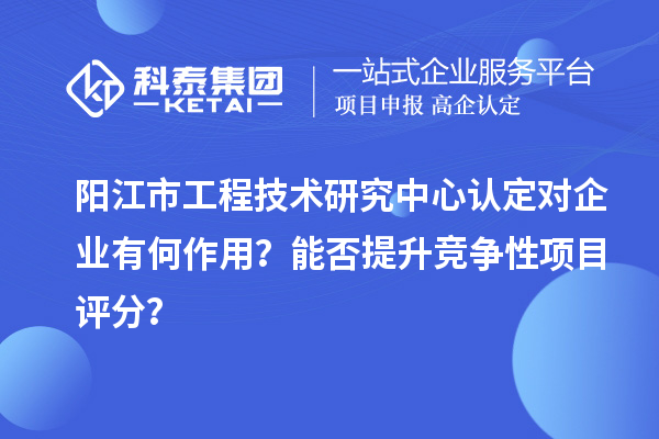 陽江市工程技術研究中心認定對企業有何作用？能否提升競爭性項目評分？