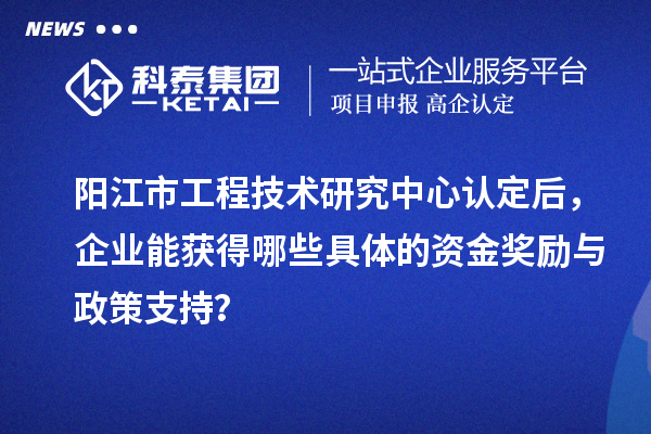 陽江市工程技術研究中心認定后，企業能獲得哪些具體的資金獎勵與政策支持？