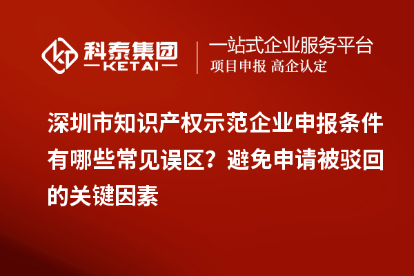 深圳市知識產權示范企業申報條件有哪些常見誤區？避免申請被駁回的關鍵因素