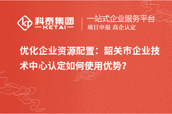 優化企業資源配置：韶關市企業技術中心認定如何使用優勢？