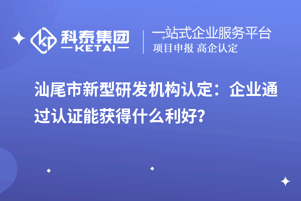 汕尾市新型研發機構認定：企業通過認證能獲得什么利好？
