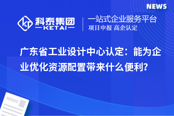 廣東省工業設計中心認定：能為企業優化資源配置帶來什么便利？