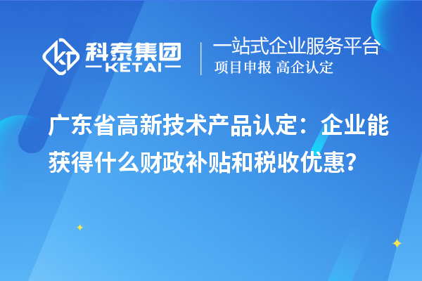 廣東省高新技術產品認定：企業能獲得什么財政補貼和稅收優惠？