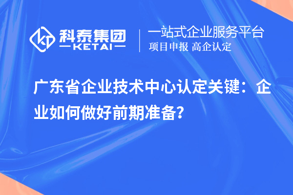 廣東省企業技術中心認定關鍵：企業如何做好前期準備？