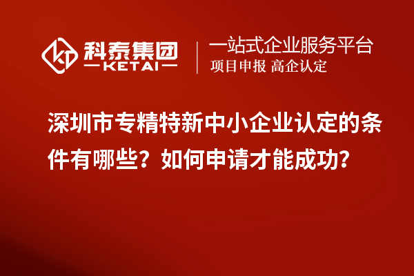 深圳市專精特新中小企業認定的條件有哪些？如何申請才能成功？