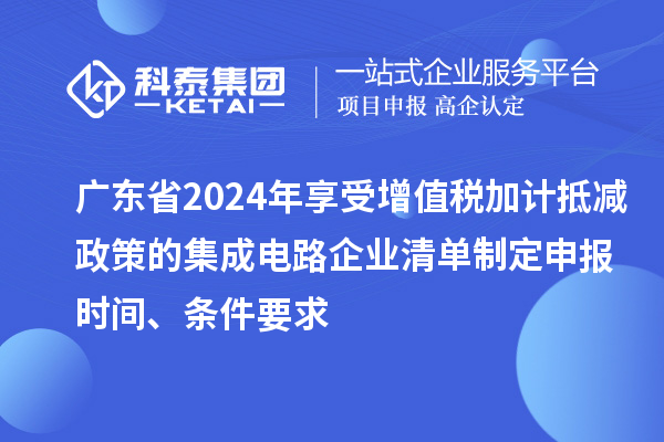 廣東省2024年享受增值稅加計抵減政策的集成電路企業清單制定申報時間、條件要求
