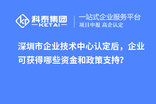 深圳市企業技術中心認定后，企業可獲得哪些資金和政策支持？
