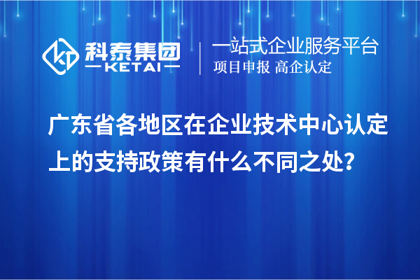 廣東省各地區在企業技術中心認定上的支持政策有什么不同之處？