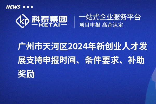 廣州市天河區2024年新創業人才發展支持申報時間、條件要求、補助獎勵