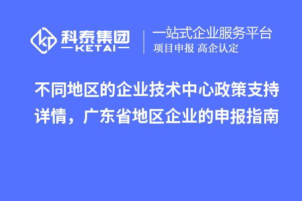 不同地區的企業技術中心政策支持詳情，廣東省地區企業的申報指南