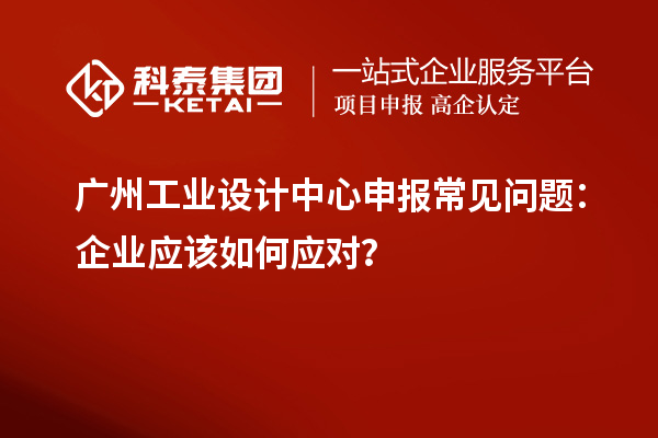 廣州工業設計中心申報常見問題：企業應該如何應對？