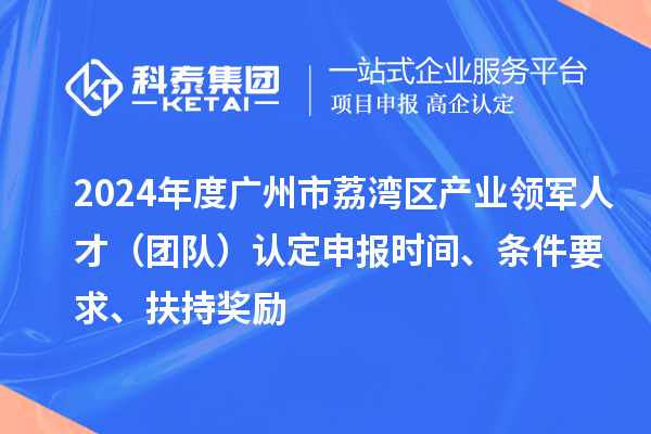 2024年度廣州市荔灣區產業領軍人才（團隊）認定申報時間、條件要求、扶持獎勵