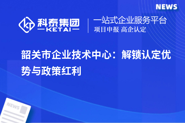 韶關市企業技術中心：解鎖認定優勢與政策紅利
