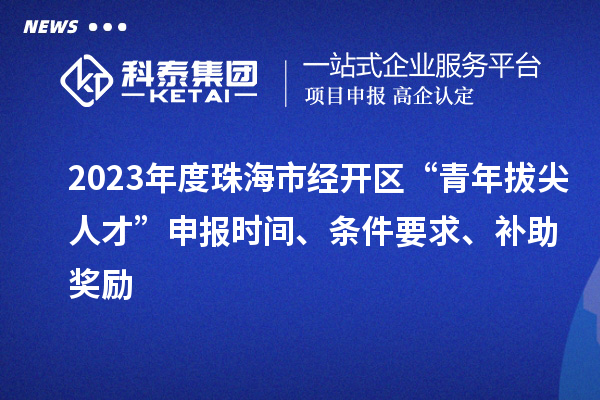 2023年度珠海市經開區“青年拔尖人才”申報時間、條件要求、補助獎勵