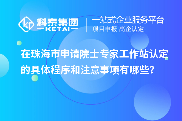 在珠海市申請院士專家工作站認定的具體程序和注意事項有哪些？