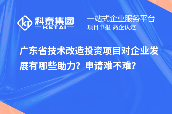 廣東省技術改造投資項目對企業發展有哪些助力？申請難不難？