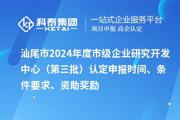 汕尾市2024年度市級企業研究開發中心（第三批）認定申報時間、條件要求、資助獎勵