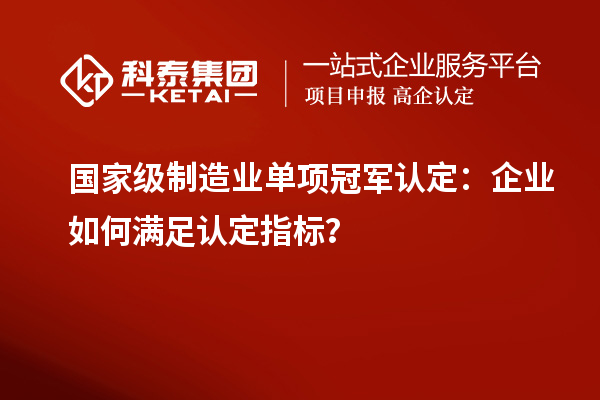 國家級制造業單項冠軍認定：企業如何滿足認定指標？