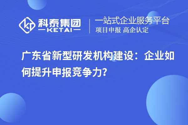 廣東省新型研發機構建設：企業如何提升申報競爭力？