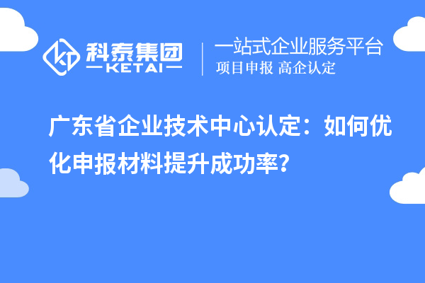 廣東省企業技術中心認定：如何優化申報材料提升成功率？