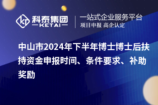 中山市2024年下半年博士博士后扶持資金申報時間、條件要求、補助獎勵