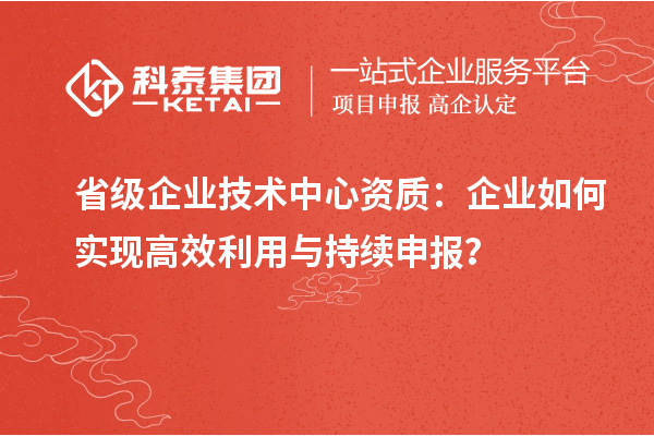 省級企業技術中心資質：企業如何實現高效利用與持續申報？