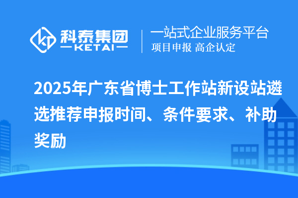 2025年廣東省博士工作站新設站遴選推薦申報時間、條件要求、補助獎勵