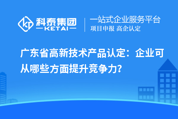 廣東省高新技術產品認定：企業可從哪些方面提升競爭力？