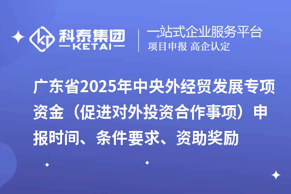 廣東省2025年中央外經貿發展專項資金（促進對外投資合作事項）申報時間、條件要求、資助獎勵