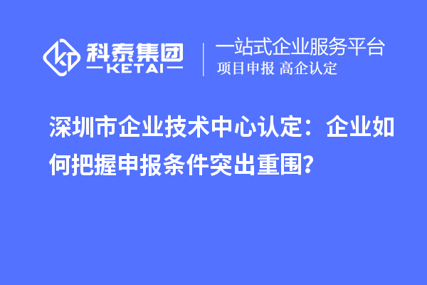 深圳市企業技術中心認定：企業如何把握申報條件突出重圍？