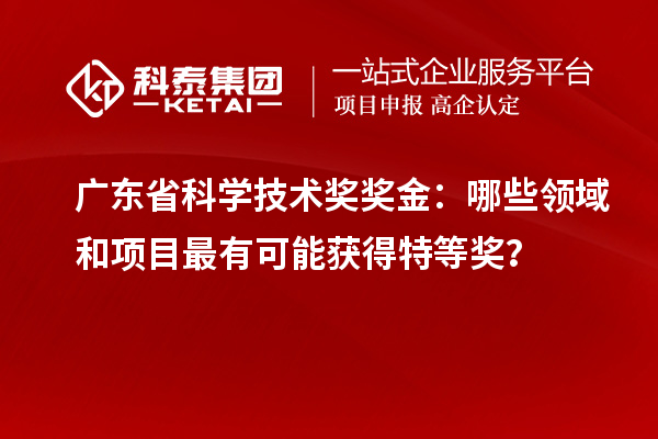 廣東省科學技術獎獎金：哪些領域和項目最有可能獲得特等獎？