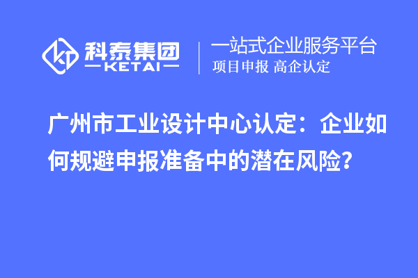 廣州市工業設計中心認定：企業如何規避申報準備中的潛在風險？