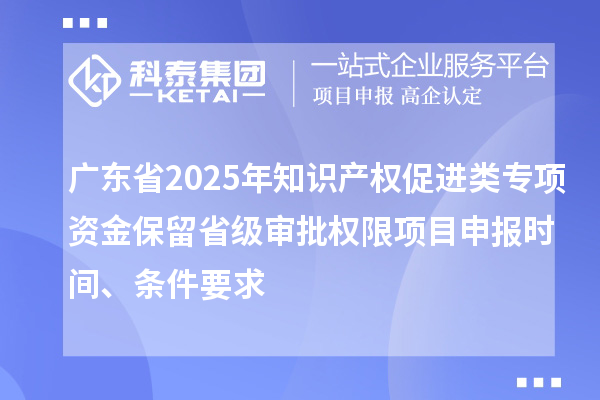 廣東省2025年知識產權促進類專項資金保留省級審批權限項目申報時間、條件要求